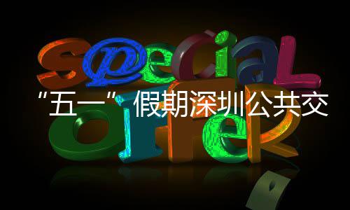 线路密班五一延长假期交通 加深圳公共开行特色次 服务
